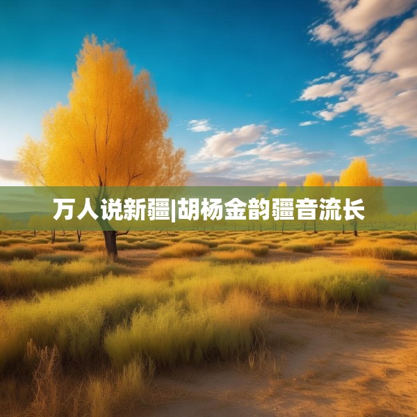 万人说新疆|胡杨金韵疆音流长