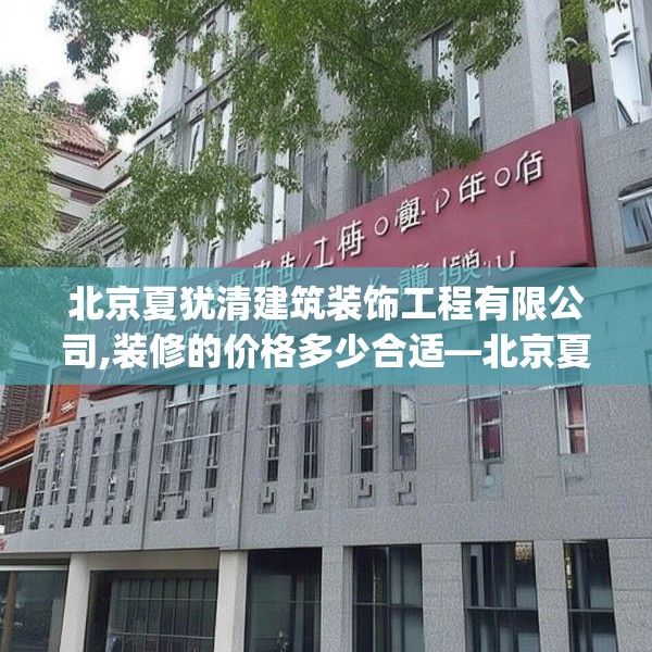 北京夏犹清建筑装饰工程有限公司,装修的价格多少合适—北京夏犹清建筑装饰工程有限公司268.a144b145c148fgy.155dewqe