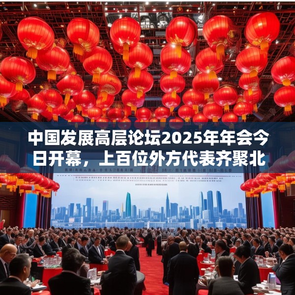 中国发展高层论坛2025年年会今日开幕，上百位外方代表齐聚北京，高度关注中国及全球经济增长