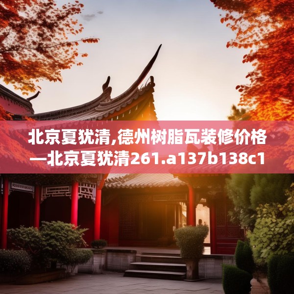 北京夏犹清,德州树脂瓦装修价格—北京夏犹清261.a137b138c141fgy.148fghfd