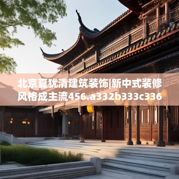 北京夏犹清建筑装饰|新中式装修风格成主流456.a332b333c336fgy.343dsfds