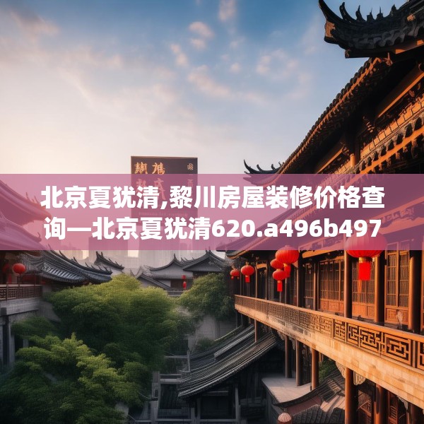 北京夏犹清,黎川房屋装修价格查询—北京夏犹清620.a496b497c500fgy.507wew