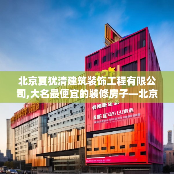 北京夏犹清建筑装饰工程有限公司,大名最便宜的装修房子—北京夏犹清建筑装饰工程有限公司178.a54b55c58fgy.65dewqe