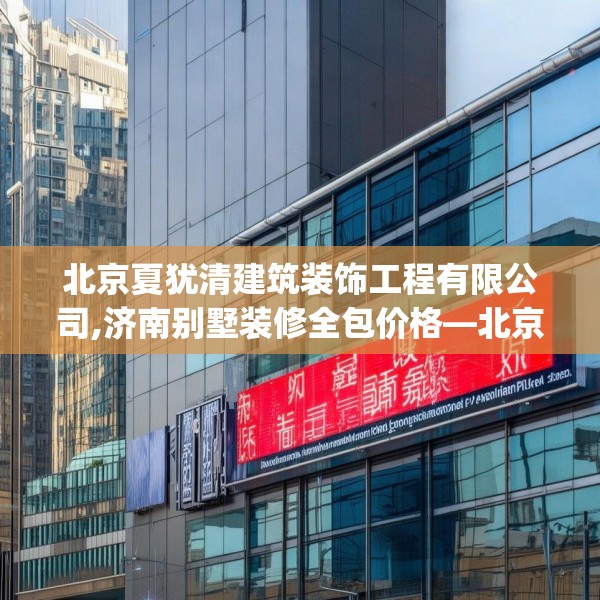 北京夏犹清建筑装饰工程有限公司,济南别墅装修全包价格—北京夏犹清建筑装饰工程有限公司302.a178b179c182fgy.189xczxv