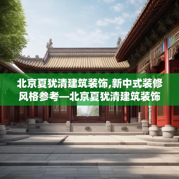 北京夏犹清建筑装饰,新中式装修风格参考—北京夏犹清建筑装饰595.a471b472c475fgy.482jhhj