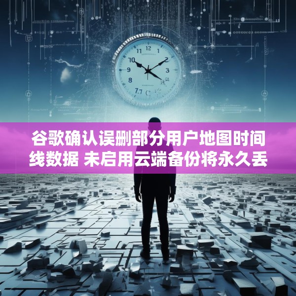 谷歌确认误删部分用户地图时间线数据 未启用云端备份将永久丢失
