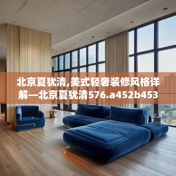北京夏犹清,美式轻奢装修风格详解—北京夏犹清576.a452b453c456fgy.463nbn