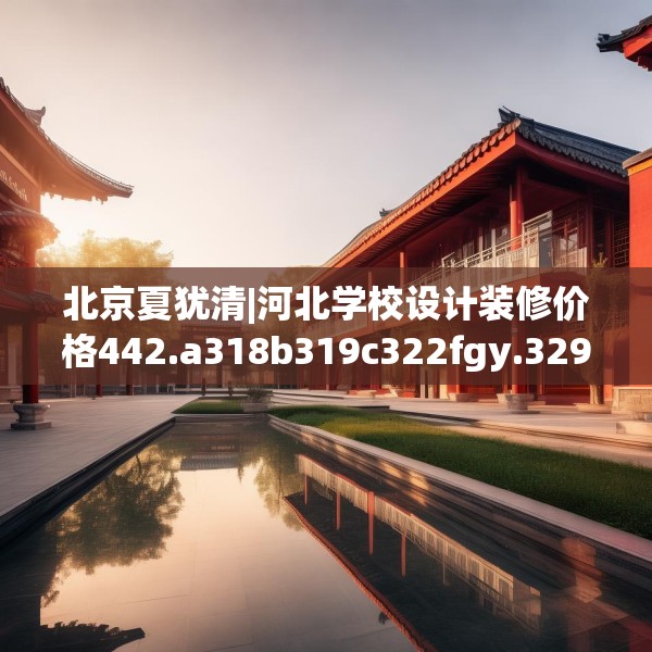 北京夏犹清|河北学校设计装修价格442.a318b319c322fgy.329sdA