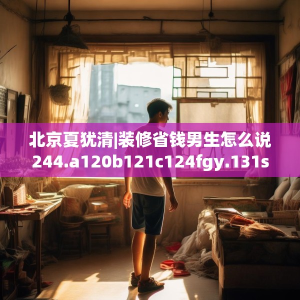 北京夏犹清|装修省钱男生怎么说244.a120b121c124fgy.131sdA