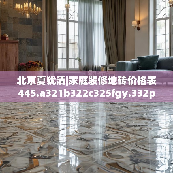 北京夏犹清|家庭装修地砖价格表445.a321b322c325fgy.332poiy