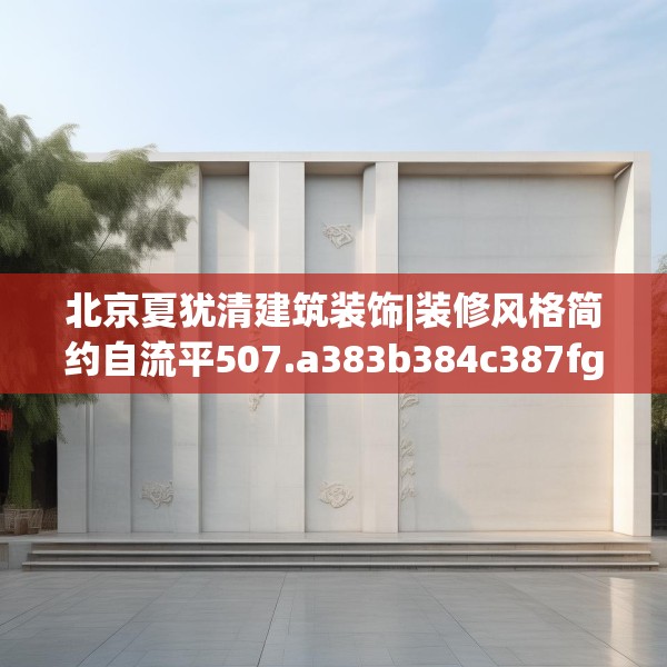 北京夏犹清建筑装饰|装修风格简约自流平507.a383b384c387fgy.394uyk
