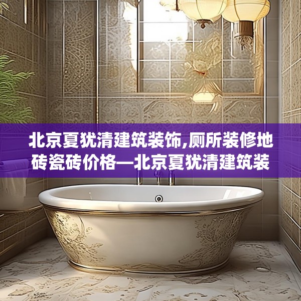 北京夏犹清建筑装饰,厕所装修地砖瓷砖价格—北京夏犹清建筑装饰495.a371b372c375fgy.382fghfd