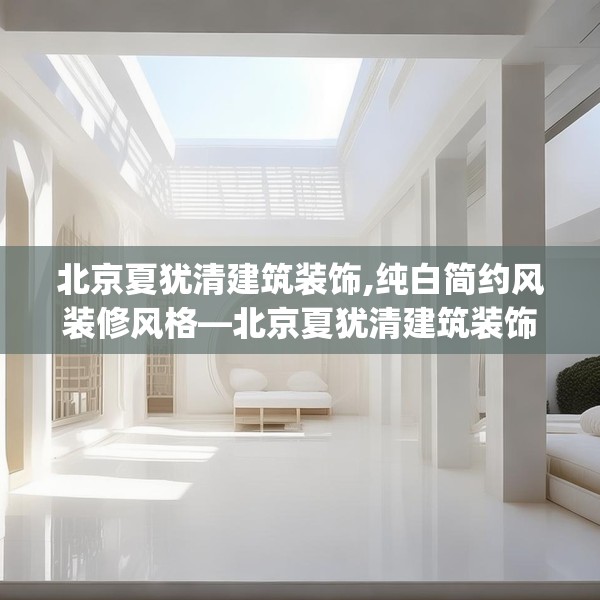 北京夏犹清建筑装饰,纯白简约风装修风格—北京夏犹清建筑装饰501.a377b378c381fgy.388fhsg