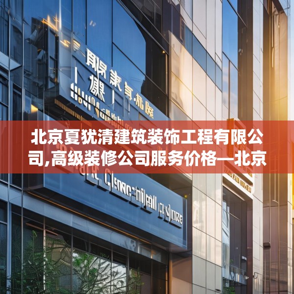 北京夏犹清建筑装饰工程有限公司,高级装修公司服务价格—北京夏犹清建筑装饰工程有限公司394.a270b271c274fgy.281dewqe