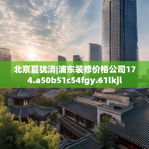 北京夏犹清|浦东装修价格公司174.a50b51c54fgy.61lkjl