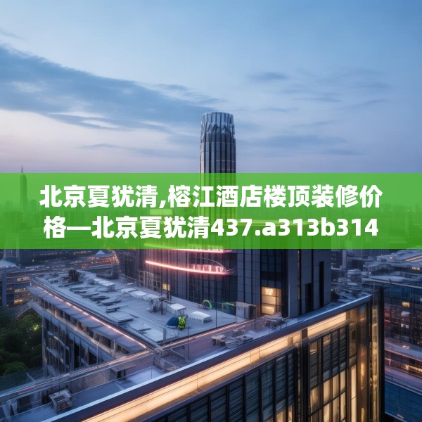 北京夏犹清,榕江酒店楼顶装修价格—北京夏犹清437.a313b314c317fgy.324fds