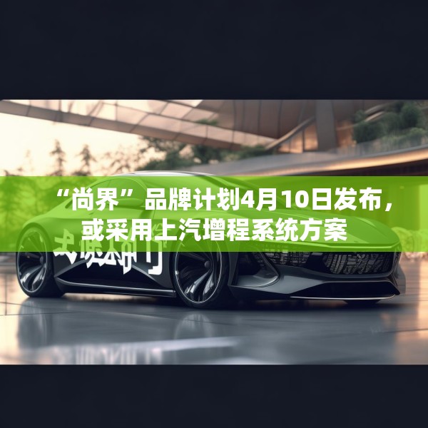 “尚界”品牌计划4月10日发布，或采用上汽增程系统方案