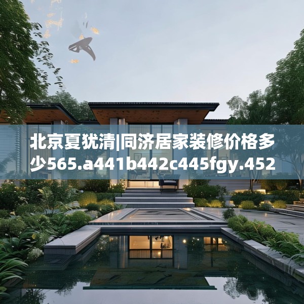 北京夏犹清|同济居家装修价格多少565.a441b442c445fgy.452fdsfds