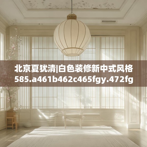 北京夏犹清|白色装修新中式风格585.a461b462c465fgy.472fghfd