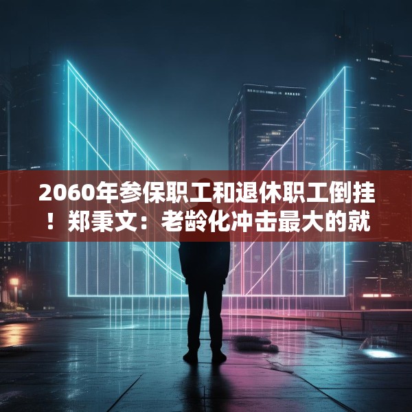 2060年参保职工和退休职工倒挂！郑秉文：老龄化冲击最大的就是养老金制度