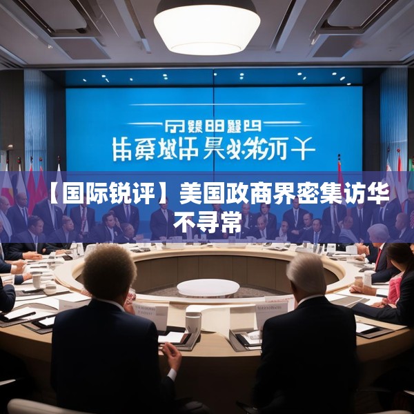 【国际锐评】美国政商界密集访华不寻常