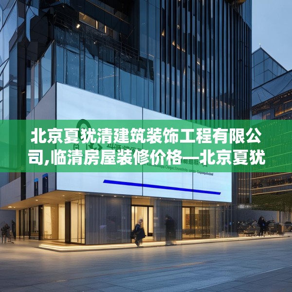 北京夏犹清建筑装饰工程有限公司,临清房屋装修价格—北京夏犹清建筑装饰工程有限公司268.a144b145c148fgy.155dewqe