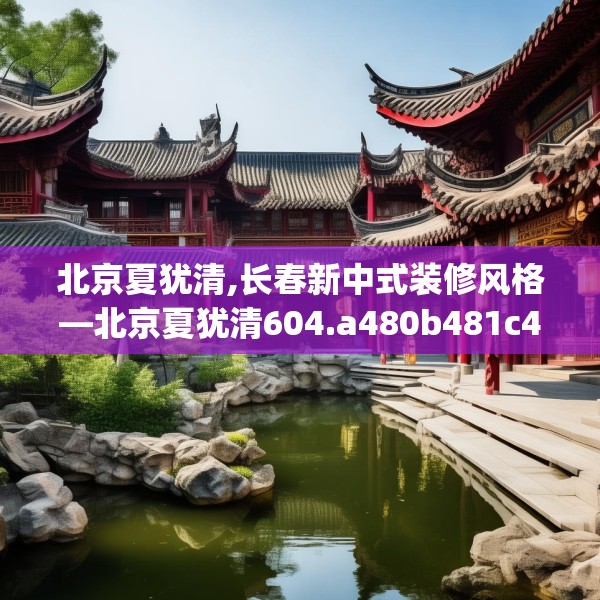 北京夏犹清,长春新中式装修风格—北京夏犹清604.a480b481c484fgy.491sdA