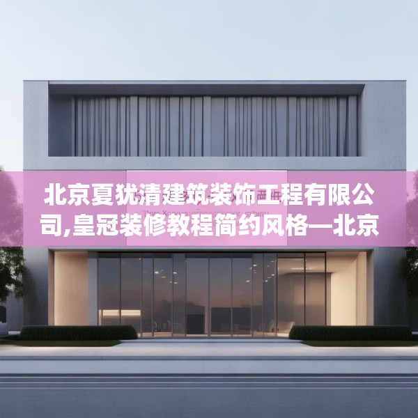 北京夏犹清建筑装饰工程有限公司,皇冠装修教程简约风格—北京夏犹清建筑装饰工程有限公司575.a451b452c455fgy.462bnbn