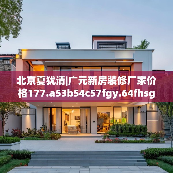 北京夏犹清|广元新房装修厂家价格177.a53b54c57fgy.64fhsg