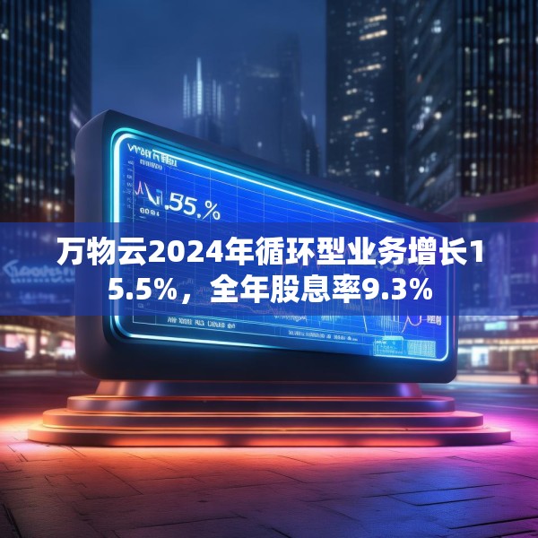 万物云2024年循环型业务增长15.5%，全年股息率9.3%