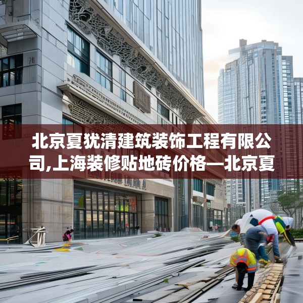 北京夏犹清建筑装饰工程有限公司,上海装修贴地砖价格—北京夏犹清建筑装饰工程有限公司390.a266b267c270fgy.277lkjl