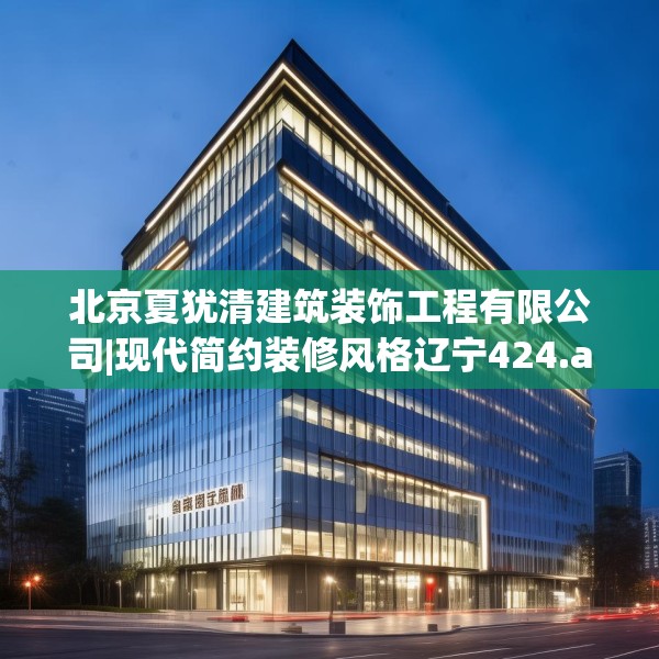 北京夏犹清建筑装饰工程有限公司|现代简约装修风格辽宁424.a300b301c304fgy.311sdA
