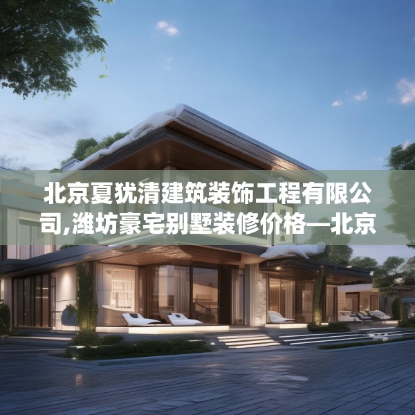 北京夏犹清建筑装饰工程有限公司,潍坊豪宅别墅装修价格—北京夏犹清建筑装饰工程有限公司314.a190b191c194fgy.201wew