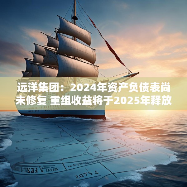 远洋集团：2024年资产负债表尚未修复 重组收益将于2025年释放