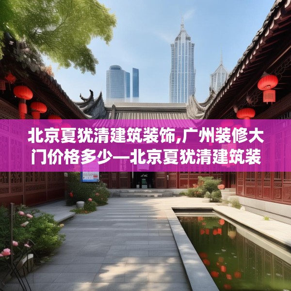 北京夏犹清建筑装饰,广州装修大门价格多少—北京夏犹清建筑装饰148.a24b25c28fgy.35htyj