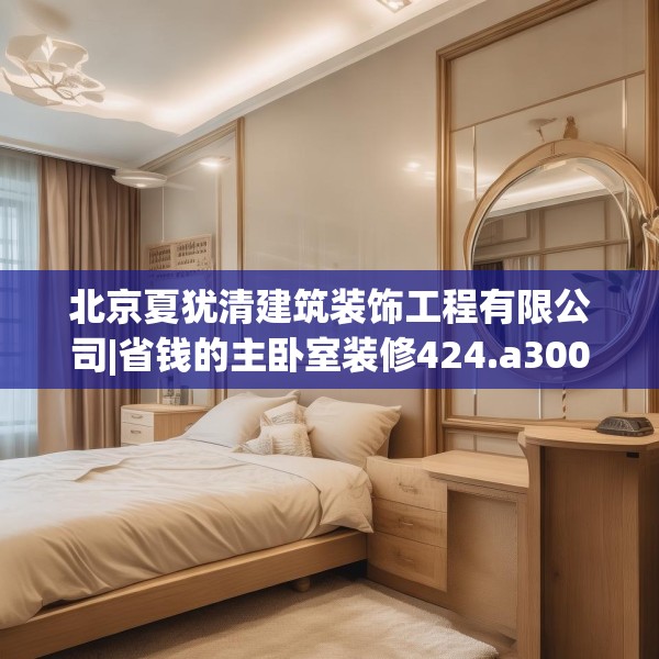 北京夏犹清建筑装饰工程有限公司|省钱的主卧室装修424.a300b301c304fgy.311sdA