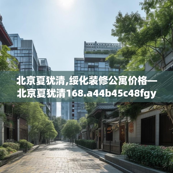 北京夏犹清,绥化装修公寓价格—北京夏犹清168.a44b45c48fgy.55dsfds