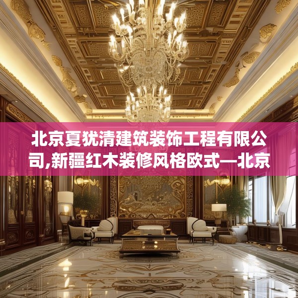 北京夏犹清建筑装饰工程有限公司,新疆红木装修风格欧式—北京夏犹清建筑装饰工程有限公司245.a121b122c125fgy.132cvcx