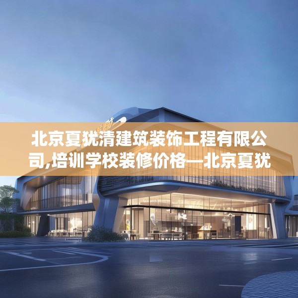 北京夏犹清建筑装饰工程有限公司,培训学校装修价格—北京夏犹清建筑装饰工程有限公司575.a451b452c455fgy.462bnbn