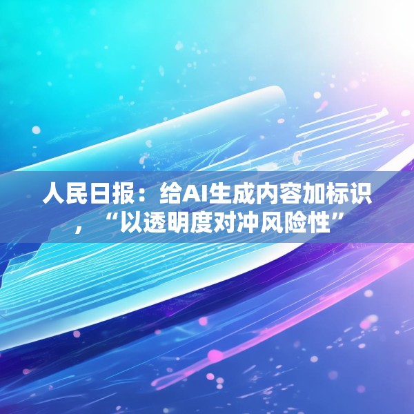 人民日报：给AI生成内容加标识，“以透明度对冲风险性”