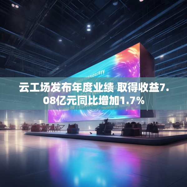 云工场发布年度业绩 取得收益7.08亿元同比增加1.7%
