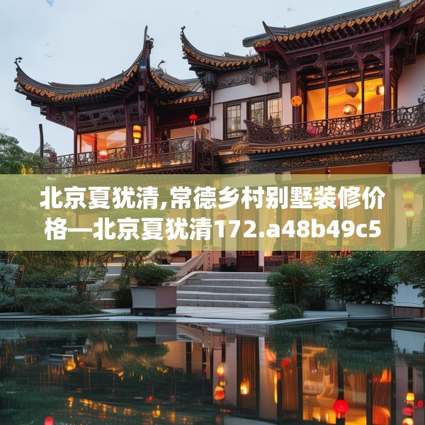 北京夏犹清,常德乡村别墅装修价格—北京夏犹清172.a48b49c52fgy.59sdA