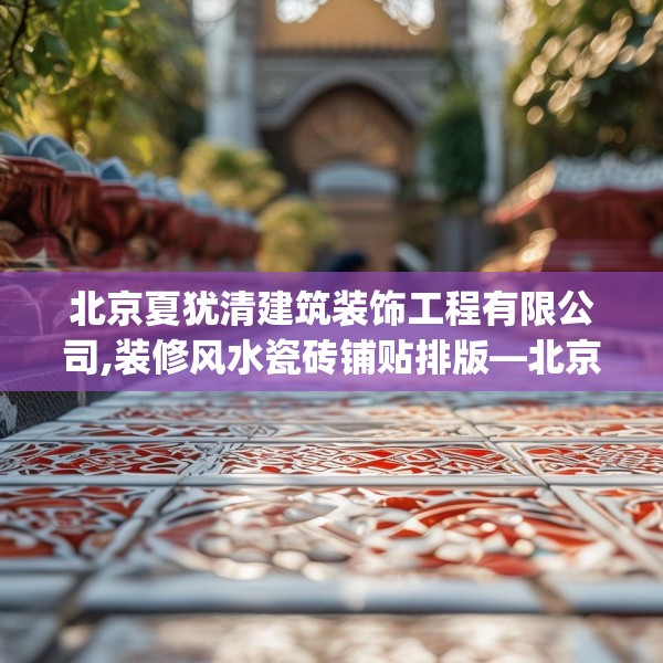 北京夏犹清建筑装饰工程有限公司,装修风水瓷砖铺贴排版—北京夏犹清建筑装饰工程有限公司562.a438b439c442fgy.449htyj