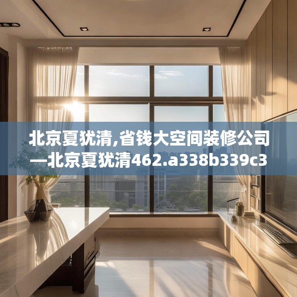 北京夏犹清,省钱大空间装修公司—北京夏犹清462.a338b339c342fgy.349lkjl