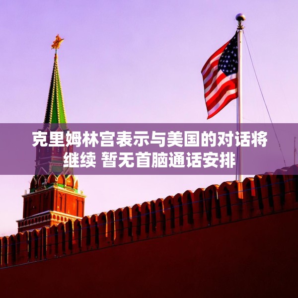 克里姆林宫表示与美国的对话将继续 暂无首脑通话安排