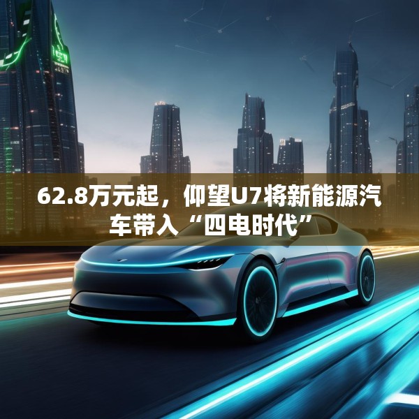 62.8万元起，仰望U7将新能源汽车带入“四电时代”