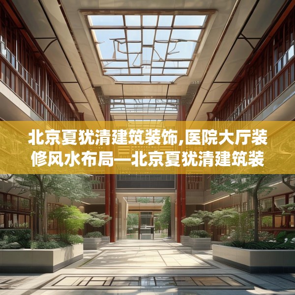 北京夏犹清建筑装饰,医院大厅装修风水布局—北京夏犹清建筑装饰498.a374b375c378fgy.385lkjl
