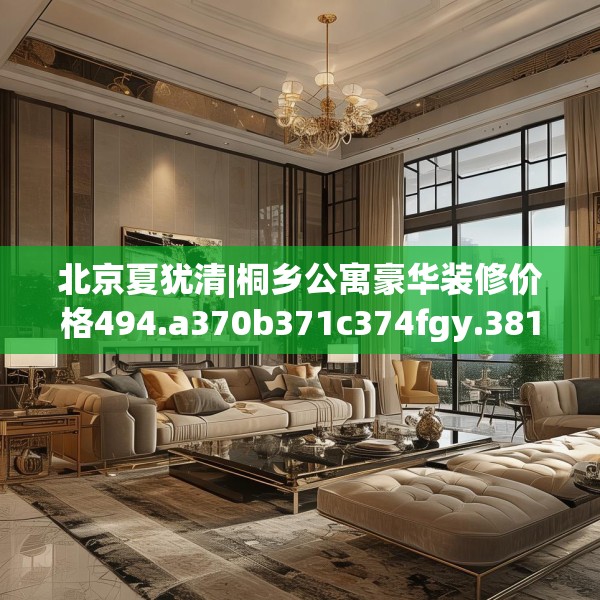 北京夏犹清|桐乡公寓豪华装修价格494.a370b371c374fgy.381wew