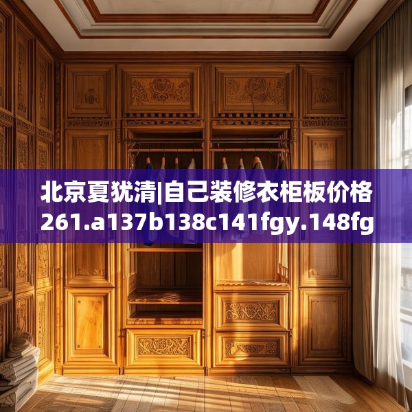 北京夏犹清|自己装修衣柜板价格261.a137b138c141fgy.148fghfd