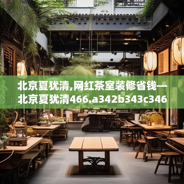 北京夏犹清,网红茶室装修省钱—北京夏犹清466.a342b343c346fgy.353dewqe